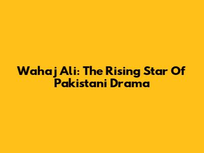 Wahaj Ali: The Rising Star Of Pakistani Drama