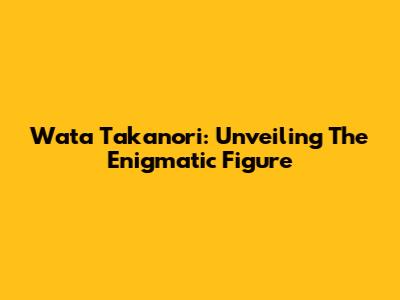 Wata Takanori: Unveiling The Enigmatic Figure