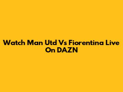 Watch Man Utd Vs Fiorentina Live On DAZN