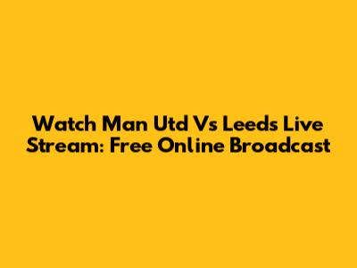 Watch Man Utd Vs Leeds Live Stream: Free Online Broadcast