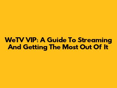 WeTV VIP: A Guide To Streaming And Getting The Most Out Of It