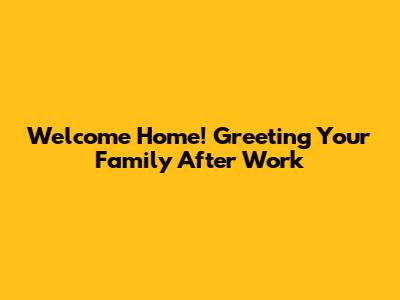 Welcome Home! Greeting Your Family After Work