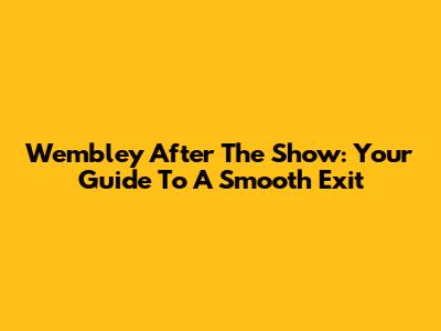 Wembley After The Show: Your Guide To A Smooth Exit
