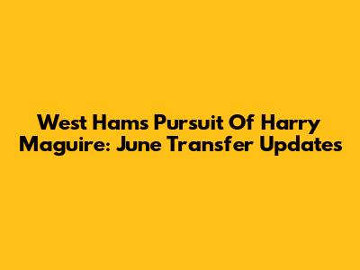 West Ham's Pursuit Of Harry Maguire: June Transfer Updates