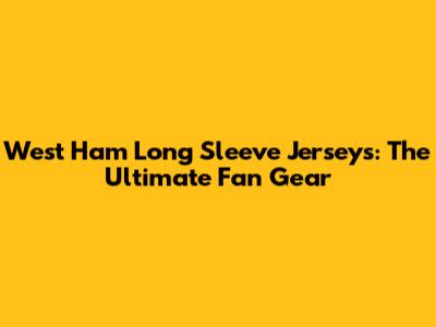 West Ham Long Sleeve Jerseys: The Ultimate Fan Gear