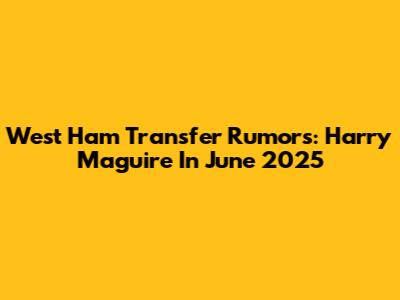West Ham Transfer Rumors: Harry Maguire In June 2025