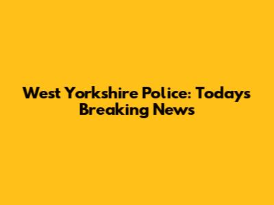 West Yorkshire Police: Today's Breaking News