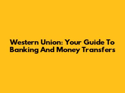 Western Union: Your Guide To Banking And Money Transfers