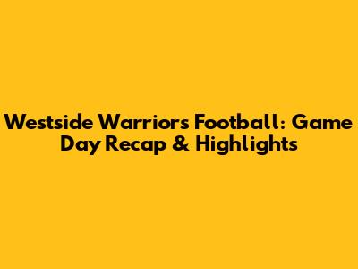 Westside Warriors Football: Game Day Recap & Highlights