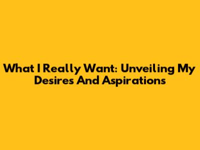 What I Really Want: Unveiling My Desires And Aspirations