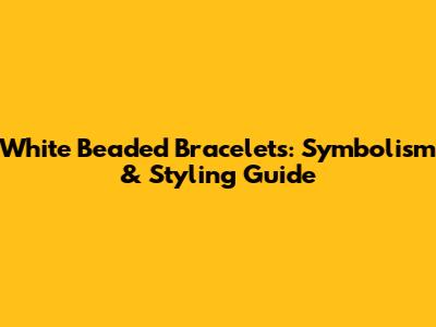 White Beaded Bracelets: Symbolism & Styling Guide