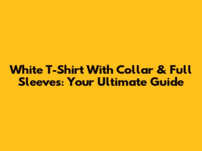 White T-Shirt With Collar & Full Sleeves: Your Ultimate Guide