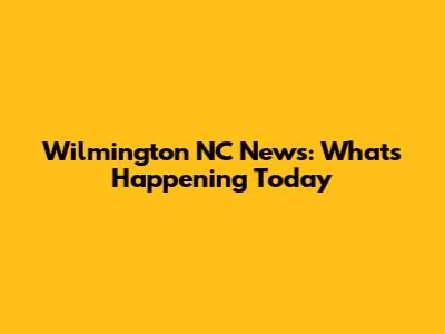 Wilmington NC News: What's Happening Today