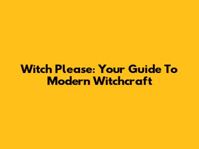 Witch Please: Your Guide To Modern Witchcraft
