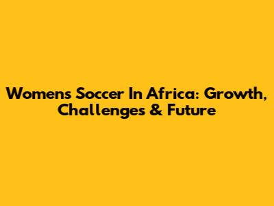 Women's Soccer In Africa: Growth, Challenges & Future