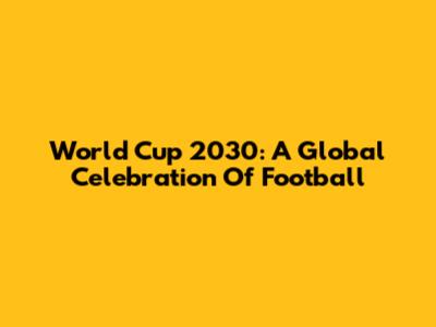 World Cup 2030: A Global Celebration Of Football