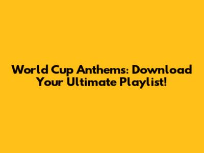 World Cup Anthems: Download Your Ultimate Playlist!