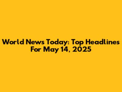 World News Today: Top Headlines For May 14, 2025