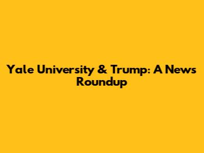 Yale University & Trump: A News Roundup
