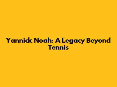 Yannick Noah: A Legacy Beyond Tennis