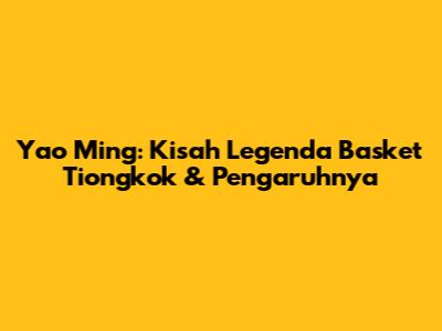Yao Ming: Kisah Legenda Basket Tiongkok & Pengaruhnya