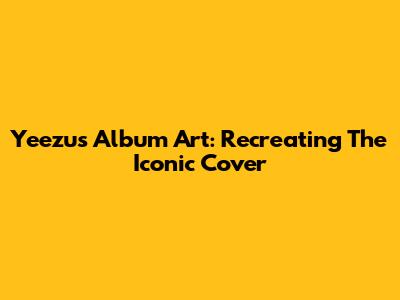 Yeezus Album Art: Recreating The Iconic Cover
