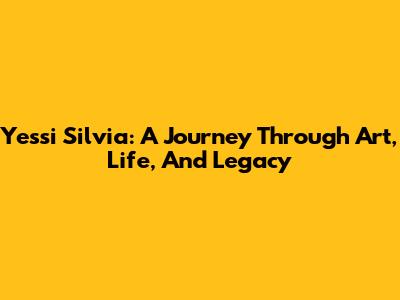 Yessi Silvia: A Journey Through Art, Life, And Legacy
