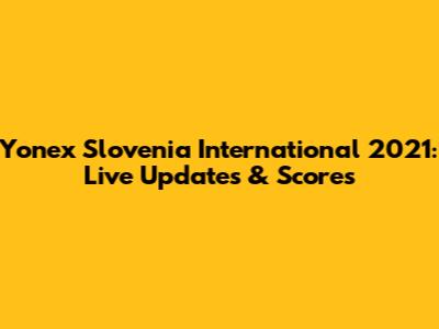 Yonex Slovenia International 2021: Live Updates & Scores