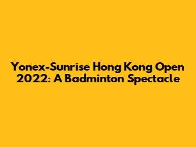 Yonex-Sunrise Hong Kong Open 2022: A Badminton Spectacle