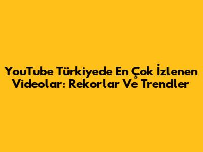 YouTube Türkiye'de En Çok İzlenen Videolar: Rekorlar Ve Trendler