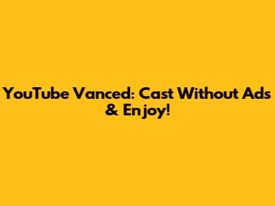 YouTube Vanced: Cast Without Ads & Enjoy!