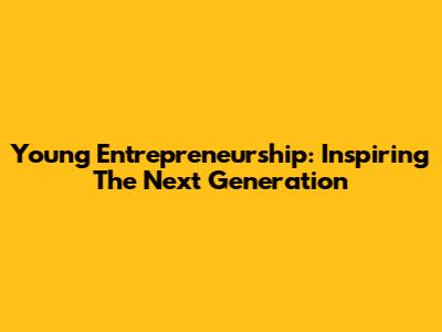 Young Entrepreneurship: Inspiring The Next Generation
