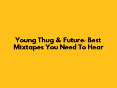 Young Thug & Future: Best Mixtapes You Need To Hear