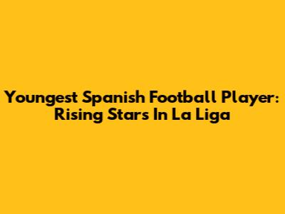 Youngest Spanish Football Player: Rising Stars In La Liga