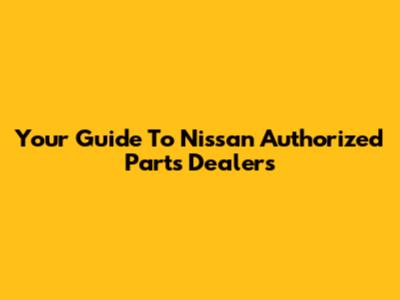 Your Guide To Nissan Authorized Parts Dealers