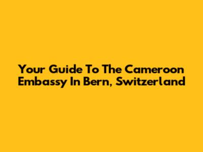 Your Guide To The Cameroon Embassy In Bern, Switzerland
