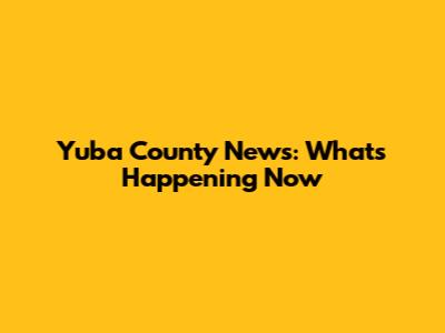Yuba County News: What's Happening Now