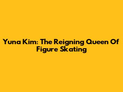Yuna Kim: The Reigning Queen Of Figure Skating