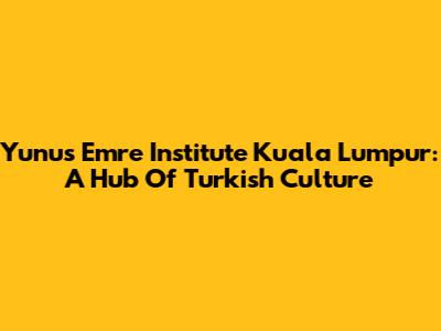 Yunus Emre Institute Kuala Lumpur: A Hub Of Turkish Culture