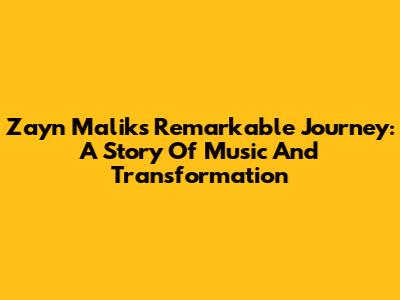 Zayn Malik's Remarkable Journey: A Story Of Music And Transformation