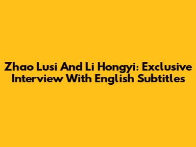 Zhao Lusi And Li Hongyi: Exclusive Interview With English Subtitles