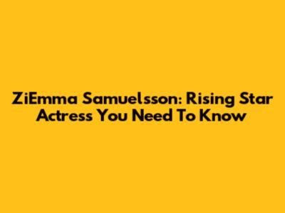 ZiEmma Samuelsson: Rising Star Actress You Need To Know