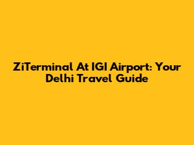 ZiTerminal At IGI Airport: Your Delhi Travel Guide