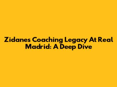 Zidane's Coaching Legacy At Real Madrid: A Deep Dive