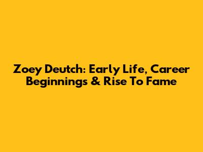 Zoey Deutch: Early Life, Career Beginnings & Rise To Fame