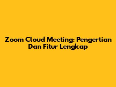 Zoom Cloud Meeting: Pengertian Dan Fitur Lengkap